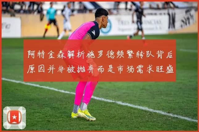 阿特金森解析施罗德频繁转队背后原因并非被抛弃而是市场需求旺盛