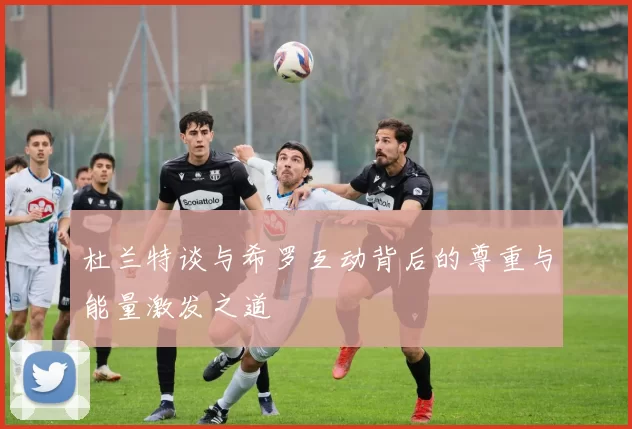 杜兰特谈与希罗互动背后的尊重与能量激发之道