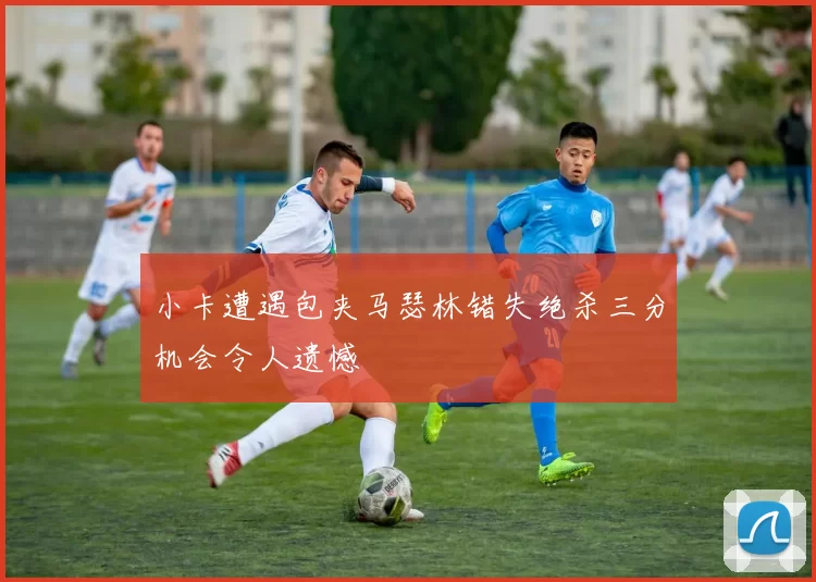 小卡遭遇包夹马瑟林错失绝杀三分机会令人遗憾