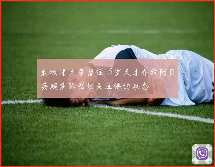 利物浦力争留住15岁天才乔希阿贝英超多队密切关注他的动态