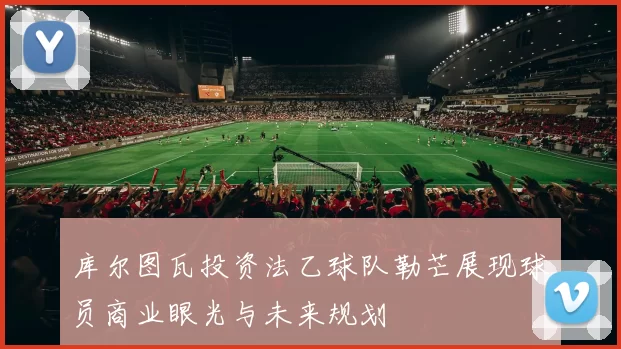 库尔图瓦投资法乙球队勒芒展现球员商业眼光与未来规划