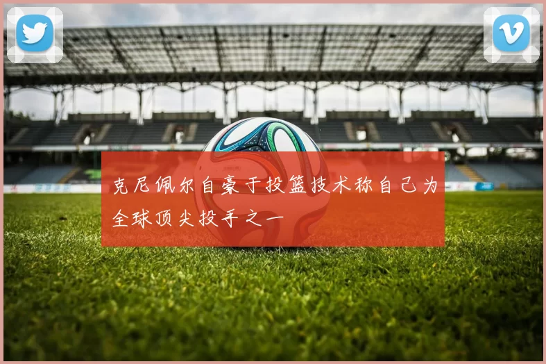 克尼佩尔自豪于投篮技术称自己为全球顶尖投手之一