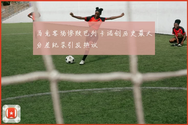马竞客场惨败巴列卡诺创历史最大分差纪录引发热议