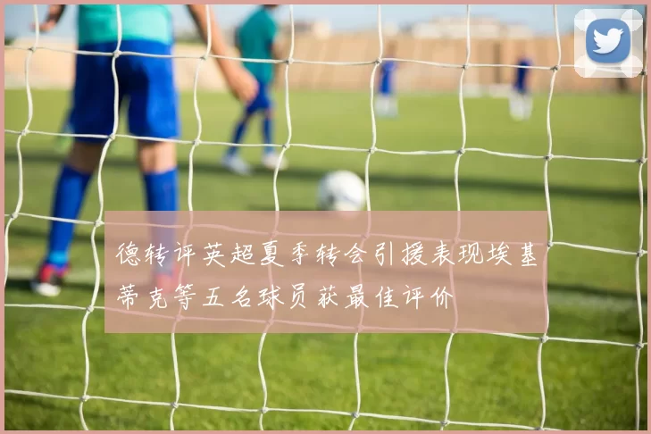 德转评英超夏季转会引援表现埃基蒂克等五名球员获最佳评价