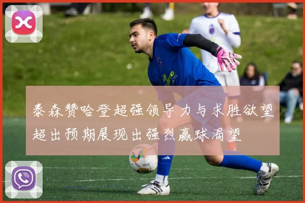 泰森赞哈登超强领导力与求胜欲望超出预期展现出强烈赢球渴望