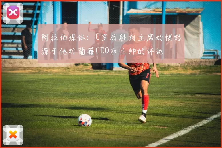 阿拉伯媒体：C罗对胜利主席的愤怒源于他对葡籍CEO和主帅的评论