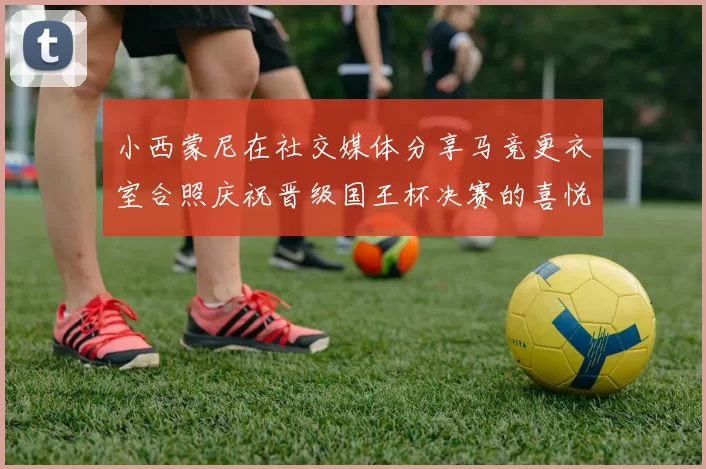 小西蒙尼在社交媒体分享马竞更衣室合照庆祝晋级国王杯决赛的喜悦时刻