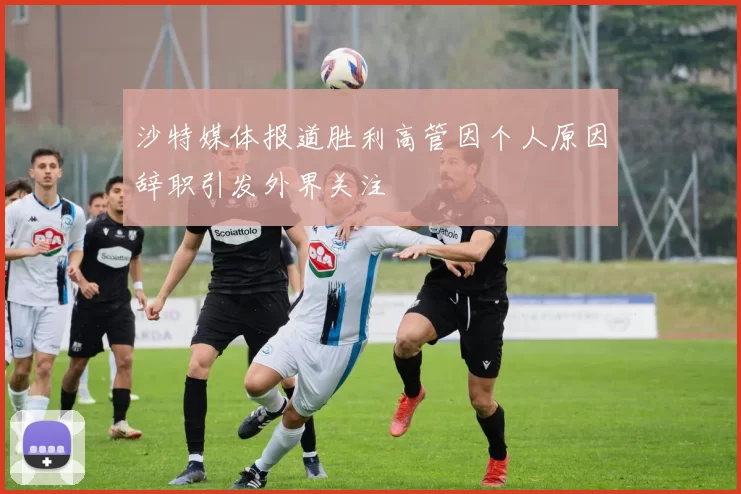 沙特媒体报道胜利高管因个人原因辞职引发外界关注