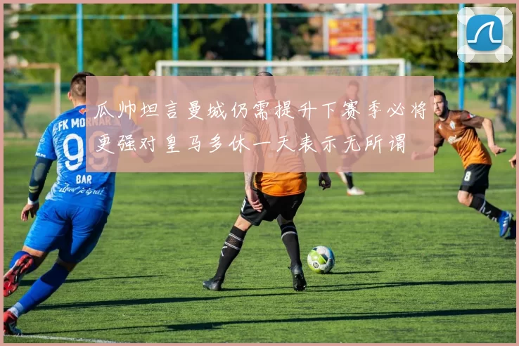 瓜帅坦言曼城仍需提升下赛季必将更强对皇马多休一天表示无所谓
