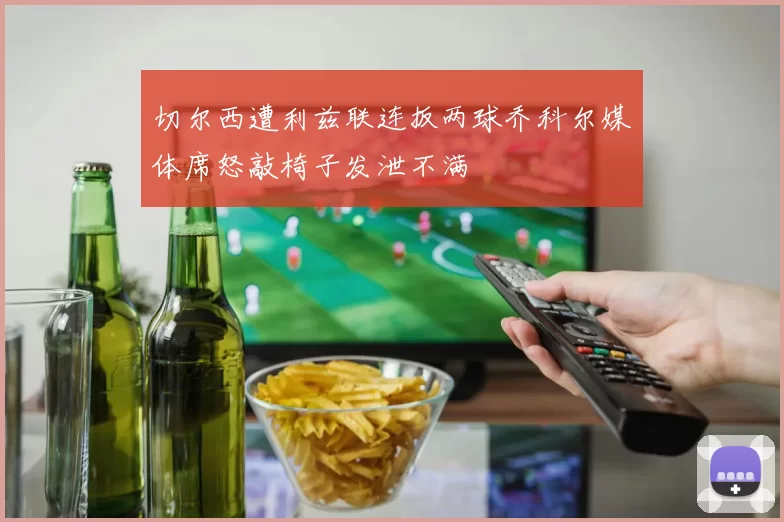 切尔西遭利兹联连扳两球乔科尔媒体席怒敲椅子发泄不满