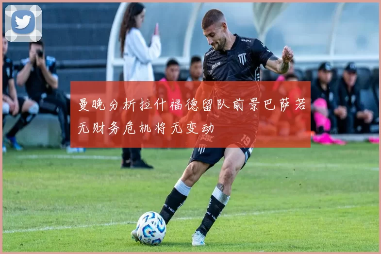曼晚分析拉什福德留队前景巴萨若无财务危机将无变动
