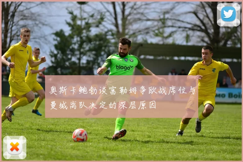 奥斯卡鲍勃谈富勒姆争欧战席位与曼城离队决定的深层原因