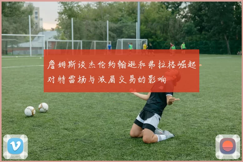 詹姆斯谈杰伦约翰逊和弗拉格崛起对特雷杨与浓眉交易的影响