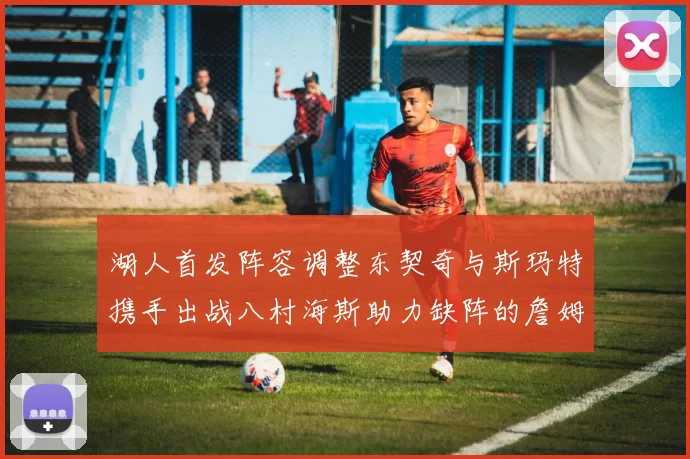 湖人首发阵容调整东契奇与斯玛特携手出战八村海斯助力缺阵的詹姆斯艾顿