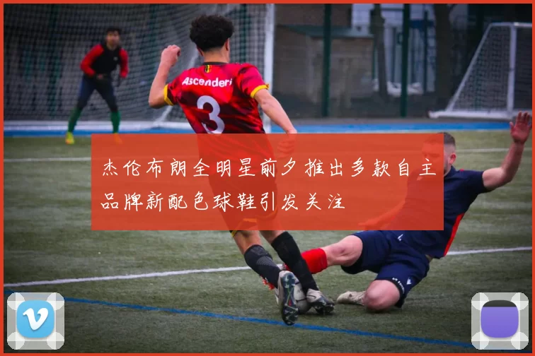 杰伦布朗全明星前夕推出多款自主品牌新配色球鞋引发关注