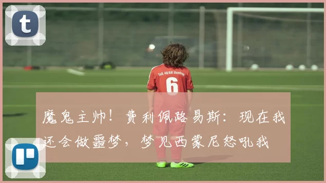 魔鬼主帅！费利佩路易斯：现在我还会做噩梦，梦见西蒙尼怒吼我