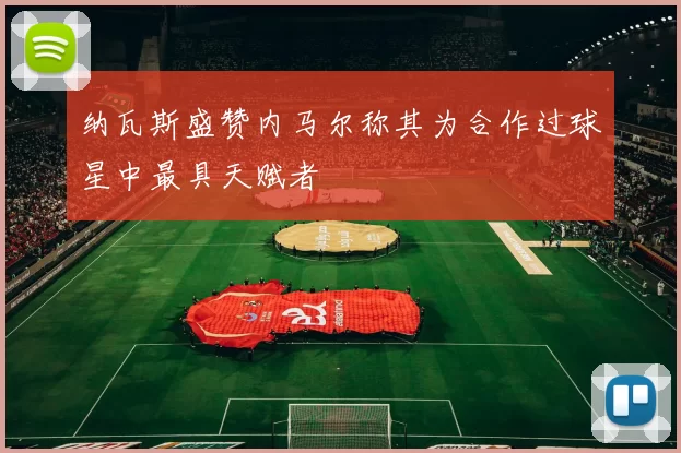纳瓦斯盛赞内马尔称其为合作过球星中最具天赋者