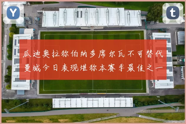 瓜迪奥拉称伯纳多席尔瓦不可替代曼城今日表现堪称本赛季最佳之一