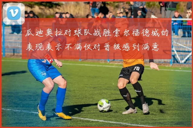 瓜迪奥拉对球队战胜索尔福德城的表现表示不满仅对晋级感到满意