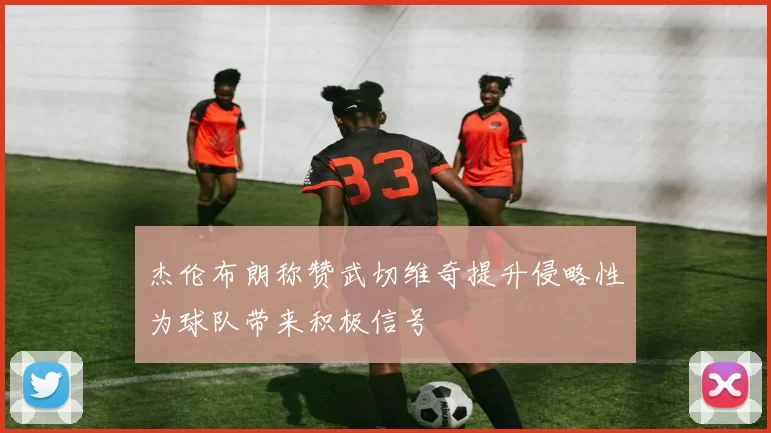 杰伦布朗称赞武切维奇提升侵略性为球队带来积极信号