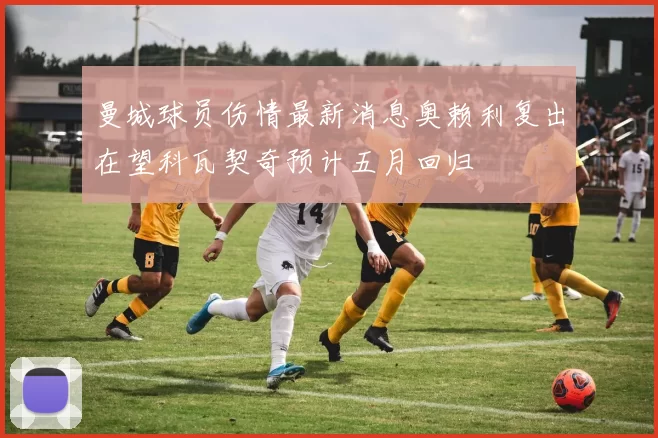 曼城球员伤情最新消息奥赖利复出在望科瓦契奇预计五月回归