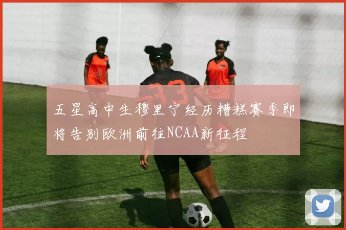 五星高中生穆里宁经历糟糕赛季即将告别欧洲前往NCAA新征程