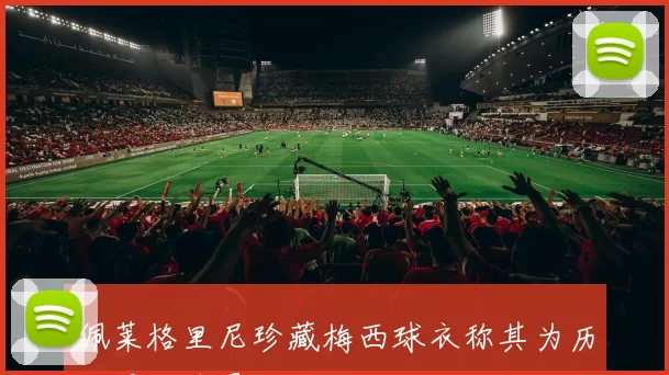 佩莱格里尼珍藏梅西球衣称其为历史最佳球员的感慨与回忆