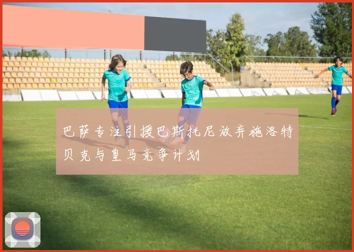 巴萨专注引援巴斯托尼放弃施洛特贝克与皇马竞争计划