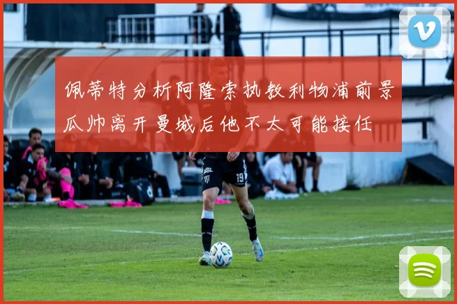 佩蒂特分析阿隆索执教利物浦前景瓜帅离开曼城后他不太可能接任