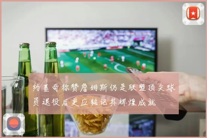 约基奇称赞詹姆斯仍是联盟顶尖球员退役后更应铭记其辉煌成就
