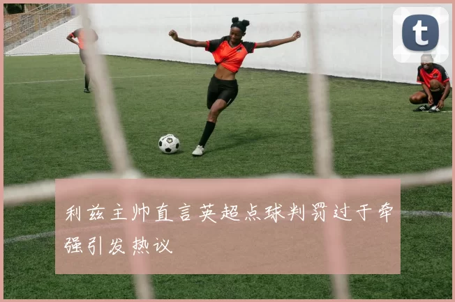 利兹主帅直言英超点球判罚过于牵强引发热议